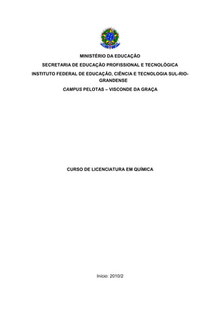 MINISTÉRIO DA EDUCAÇÃO
SECRETARIA DE EDUCAÇÃO PROFISSIONAL E TECNOLÓGICA
INSTITUTO FEDERAL DE EDUCAÇÃO, CIÊNCIA E TECNOLOGIA SUL-RIO-
GRANDENSE
CAMPUS PELOTAS – VISCONDE DA GRAÇA
CURSO DE LICENCIATURA EM QUÍMICA
Início: 2010/2
 