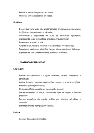 Identificar termos integrantes em frases;
Identificar termos acessórios em frases.
Oralidade
Desenvolver uma visão não preconceituosa em relação as variedades
lingüísticas divergentes do padrão culto;
Desenvolver a capacidade do aluno de apresentar argumentos
expressando-os de forma eficaz através da linguagem oral;
Fazer uso adequado da fala;
Valorizar a leitura oral e observar suas variantes e níveis sociais;
Reconhecer as diversas situações formais e informais de uso da língua;
Expressar-se com clareza de ideias, coerência e fluência.
CONTEÚDOS ESPECÍFICOS
Linguagem
Revisão morfossintática ( funções nominais, verbais, interjetivas e
conectivas);
Análise do verbo ( estrutura, conjugações, formas nominais e locuções);
Efeitos da pontuação no texto;
Os sinais gráficos nas palavras (acentuação gráfica);
Termos essenciais da oração: análise dos tipos de sujeito e tipos de
predicado;
Termos acessórios da oração: análise dos adjuntos adverbiais e
nominais;
Estilística: análise da linguagem figurada.
Leitura
Gêneros textuais diversificados;
 