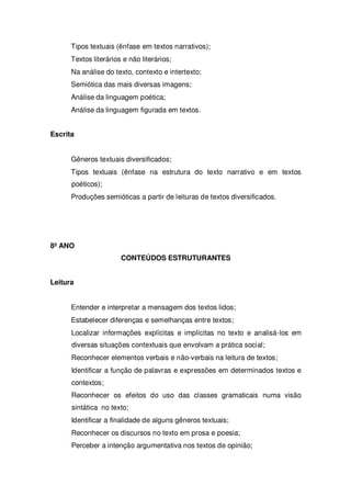 Tipos textuais (ênfase em textos narrativos);
Textos literários e não literários;
Na análise do texto, contexto e intertexto;
Semiótica das mais diversas imagens;
Análise da linguagem poética;
Análise da linguagem figurada em textos.
Escrita
Gêneros textuais diversificados;
Tipos textuais (ênfase na estrutura do texto narrativo e em textos
poéticos);
Produções semióticas a partir de leituras de textos diversificados.
8º ANO
CONTEÚDOS ESTRUTURANTES
Leitura
Entender e interpretar a mensagem dos textos lidos;
Estabelecer diferenças e semelhanças entre textos;
Localizar informações explícitas e implícitas no texto e analisá-los em
diversas situações contextuais que envolvam a prática social;
Reconhecer elementos verbais e não-verbais na leitura de textos;
Identificar a função de palavras e expressões em determinados textos e
contextos;
Reconhecer os efeitos do uso das classes gramaticais numa visão
sintática no texto;
Identificar a finalidade de alguns gêneros textuais;
Reconhecer os discursos no texto em prosa e poesia;
Perceber a intenção argumentativa nos textos de opinião;
 