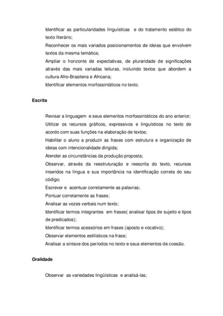 Identificar as particularidades linguísticas e do tratamento estético do
texto literário;
Reconhecer os mais variados posicionamentos de ideias que envolvem
textos da mesma temática;
Ampliar o horizonte de expectativas, de pluraridade de significações
através das mais variadas leituras, incluindo textos que abordem a
cultura Afro-Brasileira e Africana;
Identificar elementos morfossintáticos no texto.
Escrita
Revisar a linguagem e seus elementos morfossintáticos do ano anterior;
Utilizar os recursos gráficos, expressivos e linguísticos no texto de
acordo com suas funções na elaboração de textos;
Habilitar o aluno a produzir as frases com estrutura e organização de
ideias com intencionalidade dirigida;
Atender as circunstâncias da produção proposta;
Observar, através da reestruturação e reescrita do texto, recursos
inseridos na língua e sua importância na identificação correta do seu
código;
Escrever e acentuar corretamente as palavras;
Pontuar corretamente as frases;
Analisar as vozes verbais num texto;
Identificar termos integrantes em frases( analisar tipos de sujeito e tipos
de predicados);
Identificar termos acessórios em frases (aposto e vocativo);
Observar elementos estilísticos na frase;
Analisar a sintaxe dos períodos no texto e seus elementos de coesão.
Oralidade
Observar as variedades lingüísticas e analisá-las;
 