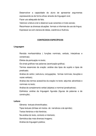 Desenvolver a capacidade do aluno de apresentar argumentos
expressando-os de forma eficaz através da linguagem oral;
Fazer uso adequado da fala;
Valorizar a leitura oral e observar suas variantes e níveis sociais;
Reconhecer as diversas situações formais e informais de uso da língua;
Expressar-se com clareza de ideias, coerência e fluência.
CONTEÚDOS ESPECÍFICOS
Linguagem
Revisão morfossintática ( funções nominais, verbais, interjetivas e
conectivas);
Efeitos da pontuação no texto;
Os sinais gráficos nas palavras (acentuação gráfica);
Termos essenciais da oração: análise dos tipos de sujeito e tipos de
predicado;
Análise do verbo ( estrutura, conjugações, formas nominais, locuções e
vozes verbais);
Análise dos termos acessórios da oração no texto: adjuntos adverbiais e
nominais no texto;
Análise do complemento verbal (objetos) e nominal (predicativos);
Estilística: análise da linguagem figurada (figuras de palavras e de
construção).
Leitura
Gêneros textuais diversificados;
Tipos textuais (ênfase em textos de narrativos e de opinião);
Textos literários e não literários;
Na análise do texto, contexto e intertexto;
Semiótica das mais diversas imagens;
Análise da linguagem poética;
 