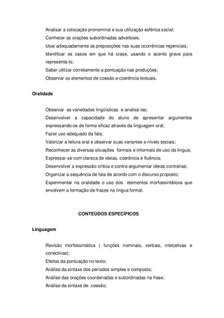 Analisar a colocação pronominal e sua utilização esférica social;
Conhecer as orações subordinadas adverbiais;
Usar adequadamente as preposições nas suas ocorrências regenciais;
Identificar os casos em que há crase, usando o acento grave para
representá-lo;
Saber utilizar corretamente a pontuação nas produções;
Observar os elementos de coesão e coerência textuais.
Oralidade
Observar as variedades lingüísticas e analisá-las;
Desenvolver a capacidade do aluno de apresentar argumentos
expressando-os de forma eficaz através da linguagem oral;
Fazer uso adequado da fala;
Valorizar a leitura oral e observar suas variantes e níveis sociais;
Reconhecer as diversas situações formais e informais de uso da língua;
Expressar-se com clareza de ideias, coerência e fluência;
Desenvolver a expressão crítica e contra-argumentar ideias contrárias;
Organizar a sequência de fala de acordo com o discurso proposto;
Experimentar na oralidade o uso dos elementos morfossintáticos que
envolvem a formação de frases na língua formal.
CONTEÚDOS ESPECÍFICOS
Linguagem
Revisão morfossintática ( funções nominais, verbais, interjetivas e
conectivas);
Efeitos da pontuação no texto;
Análise da sintaxe dos períodos simples e composto;
Análise das orações coordenadas e subordinadas na frase;
Análise da sintaxe de coesão;
 