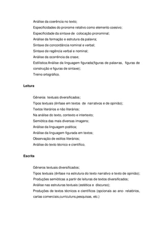 Análise da coerência no texto;
Especificidades do pronome relativo como elemento coesivo;
Especificidade da sintaxe de colocação pronominal;
Análise da formação e estrutura da palavra;
Sintaxe de concordância nominal e verbal;
Sintaxe de regência verbal e nominal;
Análise da ocorrência da crase;
Estilística:Análise da linguagem figurada(figuras de palavras, figuras de
construção e figuras de sintaxe);
Treino ortográfico.
Leitura
Gêneros textuais diversificados;
Tipos textuais (ênfase em textos de narrativos e de opinião);
Textos literários e não literários;
Na análise do texto, contexto e intertexto;
Semiótica das mais diversas imagens;
Análise da linguagem poética;
Análise da linguagem figurada em textos;
Observação de estilos literários;
Análise do texto técnico e científico.
Escrita
Gêneros textuais diversificados;
Tipos textuais (ênfase na estrutura do texto narrativo e texto de opinião);
Produções semióticas a partir de leituras de textos diversificados;
Análise nas estruturas textuais (estética e discurso);
Produções de textos técnicos e científicos (opcionais ao ano- relatórios,
cartas comerciais,curriculuns,pesquisas, etc.)
 