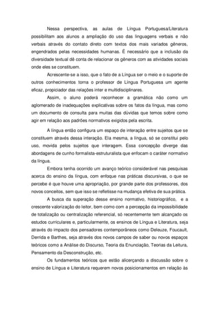 Nessa perspectiva, as aulas de Língua Portuguesa/Literatura
possibilitam aos alunos a ampliação do uso das linguagens verbais e não
verbais através do contato direto com textos dos mais variados gêneros,
engendrados pelas necessidades humanas. É necessário que a inclusão da
diversidade textual dê conta de relacionar os gêneros com as atividades sociais
onde eles se constituem.
Acrescente-se a isso, que o fato de a Língua ser o meio e o suporte de
outros conhecimentos torna o professor de Língua Portuguesa um agente
eficaz, propiciador das relações inter e multidisciplinares.
Assim, o aluno poderá reconhecer a gramática não como um
aglomerado de inadequações explicativas sobre os fatos da língua, mas como
um documento de consulta para muitas das dúvidas que temos sobre como
agir em relação aos padrões normativos exigidos pela escrita.
A língua então configura um espaço de interação entre sujeitos que se
constituem através dessa interação. Ela mesma, a língua, só se constitui pelo
uso, movida pelos sujeitos que interagem. Essa concepção diverge das
abordagens de cunho formalista-estruturalista que enfocam o caráter normativo
da língua.
Embora tenha ocorrido um avanço teórico considerável nas pesquisas
acerca do ensino da língua, com enfoque nas práticas discursivas, o que se
percebe é que houve uma apropriação, por grande parte dos professores, dos
novos conceitos, sem que isso se refletisse na mudança efetiva de sua prática.
A busca da superação desse ensino normativo, historiográfico, e a
crescente valorização do leitor, bem como com a percepção da impossibilidade
de totalização ou centralização referencial, só recentemente tem alcançado os
estudos curriculares e, particularmente, os ensinos de Língua e Literatura, seja
através do impacto dos pensadores contemporâneos como Deleuze, Foucault,
Derrida e Barthes, seja através dos novos campos de saber ou novos espaços
teóricos como a Análise do Discurso, Teoria da Enunciação, Teorias da Leitura,
Pensamento da Desconstrução, etc.
Os fundamentos teóricos que estão alicerçando a discussão sobre o
ensino de Língua e Literatura requerem novos posicionamentos em relação às
 