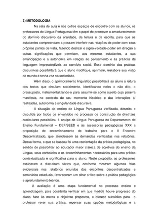 3) METODOLOGIA
Na sala de aula e nos outros espaços de encontro com os alunos, os
professores de Língua Portuguesa têm o papel de promover o amadurecimento
do domínio discursivo da oralidade, da leitura e da escrita, para que os
estudantes compreendam a possam interferir nas relações de poder com seus
próprios pontos de vista, fazendo deslizar o signo-verdade-poder em direção a
outras significações que permitam, aos mesmos estudantes, a sua
emancipação e a autonomia em relação ao pensamento e às práticas de
linguagem imprescindíveis ao convívio social. Esse domínio das práticas
discursivas possibilitará que o aluno modifique, aprimore, reelabore sua visão
de mundo e tenha voz na sociedade.
Além disso, o aprimoramento linguístico possibilitará ao aluno a leitura
dos textos que circulam socialmente, identificando neles o não dito, o
pressuposto, instrumentalizando-o para assumir-se como sujeito cuja palavra
manifesta, no contexto de seu momento histórico e das interações aí
realizadas, autonomia e singularidade discursiva.
A situação do ensino de Língua Portuguesa verificada, descrita e
discutida por todos os envolvidos no processo de construção de diretrizes
curriculares possibilitou à equipe de Língua Portuguesa do Departamento de
Ensino Fundamental – DEF/SEED e às assessoras pedagógicas XXX a
proposição de encaminhamento de trabalho para o II Encontro
Descentralizado, que atendessem às demandas verificadas nos relatórios.
Dessa forma, o que se buscou foi uma reorientação da prática pedagógica, no
sentido de possibilitar ao educador maior clareza de objetivos do ensino da
Língua, seus conteúdos e os encaminhamentos necessários para uma prática
contextualizada e significativa para o aluno. Neste propósito, os professores
estudaram e discutiram textos que, conforme mostram algumas falas
evidenciais nos relatórios oriundos dos encontros descentralizados e
seminários estaduais, favoreceram um olhar crítico sobre a prática pedagógica
e aprofundamento teórico.
A avaliação é uma etapa fundamental no processo ensino e
aprendizagem, pois possibilita verificar em que medida houve progresso do
aluno, face às metas e objetivos propostos, e oferece subsídios para o
professor rever sua prática, repensar suas opções metodológicas e a
 