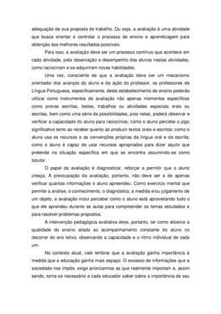 adequação de sua proposta de trabalho. Ou seja, a avaliação é uma atividade
que busca orientar e controlar o processo de ensino e aprendizagem para
obtenção dos melhores resultados possíveis.
Para isso, a avaliação deve ser um processo contínuo que acontece em
cada atividade, pela observação e desempenho dos alunos nestas atividades,
como raciocinam e se adquiriram novas habilidades.
Uma vez, consciente de que a avaliação deve ser um mecanismo
orientador dos avanços do aluno e da ação do professor, os professores de
Língua Portuguesa, especificamente, deste estabelecimento de ensino poderão
utilizar como instrumentos de avaliação não apenas momentos específicos
como provas escritas, testes, trabalhos ou atividades especiais orais ou
escritas, bem como uma série de possibilidades, pois nelas, poderá observar e
verificar a capacidade do aluno para raciocínios; como o aluno percebe o jogo
significativo tanto ao receber quanto ao produzir textos orais e escritos; como o
aluno usa os recursos e as convenções próprias da língua oral e da escrita;
como o aluno é capaz de usar recursos apropriados para dizer aquilo que
pretende na situação específica em que se encontra assumindo-se como
locutor.
O papel da avaliação é diagnosticar, reforçar e permitir que o aluno
cresça. A preocupação da avaliação, portanto, não deve ser a de apenas
verificar quantas informações o aluno apreendeu. Como exercício mental que
permite a análise, o conhecimento, o diagnóstico, a medida e/ou julgamento de
um objeto, a avaliação inclui perceber como o aluno está aproveitando tudo o
que ele aprendeu durante as aulas para compreender os temas estudados e
para resolver problemas propostos.
A intervenção pedagógica avaliativa deve, portanto, ter como alicerce a
qualidade do ensino aliada ao acompanhamento constante do aluno no
decorrer do ano letivo, observando a capacidade e o ritmo individual de cada
um.
No contexto atual, vale lembrar que a avaliação ganha importância à
medida que a educação ganha mais espaço. O excesso de informações que a
sociedade nos impõe, exige priorizarmos as que realmente importam e, assim
sendo, torna-se necessário a cada educador saber sobre a importância de seu
 