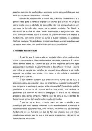 papel no exercício de sua função e; ao mesmo tempo, dar condições para que
seus alunos possam exercer sua cidadania.
Também no trabalho com a cultura afro, o Ensino Fundamental 2 é o
período ideal para o professor explicar aos alunos que o Brasil foi um país
escravocrata e que a abolição da escravidão não veio acompanhada de um
processo de inclusão dos negros na sociedade brasileira. "No Brasil, a
escravidão foi abolida em 1888, porém, mantivemos o estigma da cor". Por
isso, promover debates sobre as causas do preconceito contra os negros é
fundamental, bem como ensinar os alunos a buscar respostas no processo
histórico brasileiro. "Os estudantes precisam conhecer os motivos pelos quais
os negros ainda lutam pela igualdade de direitos e oportunidades".
A realidade da sala de aula
A sala de aula é considerada um verdadeiro laboratório, onde muitas
coisas podem acontecer. Mas não basta viver toda essa experiência. É preciso
refletir sempre sobre ela. Entende-se que um dos requisitos para uma ação
pedagógica de qualidade é justamente este: o do professor reflexivo – aquele
que reflete ao planejar seu trabalho, ao executar o que planejou e, de modo
especial, ao analisar sua prática, com vistas a reformulá-la e melhorá-la
sempre que for preciso.
É bom lembrar, também, que antes de entrar numa sala de aula, o
professor precisa se perguntar: o que irei encontrar ao ingressar nesta sala? O
que deixarei e o que levarei comigo, após minha saída? Essa atitude poderia
possibilitar ao educador não apenas verificar sua prática, mas analisar os
problemas que ocorrem na relação pedagógica e avaliar se os objetivos
propostos estão sendo atingidos. Poderia servir de alerta a ele, no sentido de
buscar novas formas de trabalhar determinados conteúdos.
É preciso ver o aluno, portanto, como um ser construído e em
construção por meio dessas vivências. Esse reconhecimento aumentará a
responsabilidade dos professores, uma vez que, ao admitir-se a característica
fundamental do ser humano, ser que se faz nas relações, dar-se-á maior
relevância ao espaço sala de aula e aos atores ali presentes, valorizando as
interações que ali ocorrem.
 