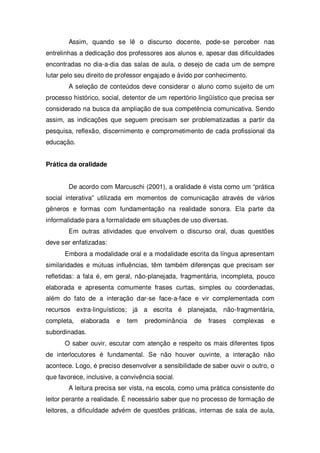 Assim, quando se lê o discurso docente, pode-se perceber nas
entrelinhas a dedicação dos professores aos alunos e, apesar das dificuldades
encontradas no dia-a-dia das salas de aula, o desejo de cada um de sempre
lutar pelo seu direito de professor engajado e ávido por conhecimento.
A seleção de conteúdos deve considerar o aluno como sujeito de um
processo histórico, social, detentor de um repertório lingüístico que precisa ser
considerado na busca da ampliação de sua competência comunicativa. Sendo
assim, as indicações que seguem precisam ser problematizadas a partir da
pesquisa, reflexão, discernimento e comprometimento de cada profissional da
educação.
Prática da oralidade
De acordo com Marcuschi (2001), a oralidade é vista como um “prática
social interativa” utilizada em momentos de comunicação através de vários
gêneros e formas com fundamentação na realidade sonora. Ela parte da
informalidade para a formalidade em situações de uso diversas.
Em outras atividades que envolvem o discurso oral, duas questões
deve ser enfatizadas:
Embora a modalidade oral e a modalidade escrita da língua apresentam
similaridades e mútuas influências, têm também diferenças que precisam ser
refletidas: a fala é, em geral, não-planejada, fragmentária, incompleta, pouco
elaborada e apresenta comumente frases curtas, simples ou coordenadas,
além do fato de a interação dar-se face-a-face e vir complementada com
recursos extra-linguísticos; já a escrita é planejada, não-fragmentária,
completa, elaborada e tem predominância de frases complexas e
subordinadas.
O saber ouvir, escutar com atenção e respeito os mais diferentes tipos
de interlocutores é fundamental. Se não houver ouvinte, a interação não
acontece. Logo, é preciso desenvolver a sensibilidade de saber ouvir o outro, o
que favorece, inclusive, a convivência social.
A leitura precisa ser vista, na escola, como uma prática consistente do
leitor perante a realidade. É necessário saber que no processo de formação de
leitores, a dificuldade advém de questões práticas, internas de sala de aula,
 