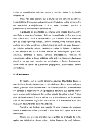 muitas vezes conflitantes, tudo isso permeado pela não clareza do significado
do ato de ler.
O que não pode ocorrer é que a leitura seja feita somente a partir dos
livros didáticos. O professor pode propor uma infinidade de textos, porém, a fim
de desenvolver a subjetividade do aluno, deve considerar, também, a
preferência e a opinião dele ao selecioná-los.
A produção de significados, que implica uma relação dinâmica entre
autor/leitor e entre aluno/professor, de forma compartilhada, configura-se como
uma prática ativa, crítica e transformadora, que possibilita abarcar diferentes
tipos de textos e gêneros textuais. Além dos literários, como os citados acima,
pode-se contemplar também os textos de imprensa, dentre os quais destacam-
se: notícias, editoriais, artigos, reportagens, cartas de leitores, entrevistas.
Como exemplos de textos lúdicos, tem-se os trava-línguas, quadrinhas,
adivinhas, parlendas e piadas. Verbetes enciclopédicos, relatórios de
experiências, artigos e textos didáticos estão entre os textos de divulgação
científica que precisam, também, ser trabalhados no Ensino Fundamental,
assim como os textos de publicidade (propagandas, classificados), dentre
outros tantos.
Prática da escrita
O trabalho com a escrita apresenta algumas dificuldades devido à
complexidade de articulação com o conceito de língua. Sendo assim, ao ligar o
texto à gramática tradicional corre-se o risco de empobrecê-lo. A escrita deve
ser pensada e trabalhada em uma perspectiva discursiva que aborda o texto
como unidade potencializadora de sentidos, através da prática textual. Prática
esta não ligada apenas à norma padrão, pois a assimilação da escrita em que
não há reducionismo lingüístico, autoritarismo e a desconsideração pela
linguagem do aluno tende a ser mais eficiente.
Também vale lembrar que, quando há uma proposta de produção
escrita, é necessário saber quem será o leitor deste texto, quem será o seu
destinatário.
Quanto aos gêneros previstos para a prática da produção de texto,
podem ser trabalhados, dentre outros, relatos (histórias de vida); bilhetes,
 