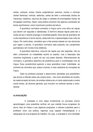 cartas, cartazes, avisos (textos pragmáticos); poemas, contos e crônicas
(textos literários); notícias, editoriais, cartas de leitor e entrevistas (textos de
imprensa); relatórios, resumos de artigo e verbetes de enciclopédia (textos de
divulgação científica). Assim, essa prática orientará não apenas a produção de
textos significativos, como incentivará a prática da leitura.
A gramática normativa considera a língua como uma série de regras
que devem ser seguidas e obedecidas. O domínio dessas regras pode dar a
ilusão de que o falante emprega a variedade padrão. Esse tipo de gramática dá
muita importância à forma escrita, atribuindo-lhe a representação mais culta da
língua. Por conta disso, considera que a fala precisa basear-se nas estruturas
que regem a escrita. A gramática normativa está presente nos compêndios
gramaticais e em muitos livros didáticos.
A gramática descritiva, conjunto de regras que são seguidas, não se
atém unicamente na modalidade escrita ou padrão, mas à descrição das
variantes lingüísticas a partir do seu uso pelos falantes. Diferentemente da
normativa, a gramática descritiva dá preferência para a manifestação oral da
língua. Essa característica garante a essa gramática maior mobilidade, ao
contrário da normativa que, presa à escrita, é mais resistente às inovações da
língua.
Cabe ao professor planejar e desenvolver atividades que possibilitem
aos alunos a reflexão sobre seu próprio texto – tais como atividades de revisão,
de reestruturação do texto, de análise coletiva de um texto selecionado e sobre
outros textos, de diversos gêneros, que circulam no contexto escolar e extra-
escolar.
4) AVALIAÇÃO
A avaliação é uma etapa fundamental no processo ensino
aprendizagem, pois possibilita verificar em que medida houve progresso do
aluno, face às metas e aos objetivos propostos, e oferece subsídios para o
professor rever sua prática, repensar suas opções metodológicas e a
adequação de sua proposta de trabalho. Ou seja, a avaliação é uma atividade
 