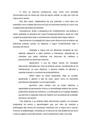 O texto ou discurso configura-se, pois, como uma atividade
comunicativa que se realiza por meio de signos verbais, ou seja, por meio da
língua oral e escrita.
Nos dois casos, independente de sua extensão, o texto deve ser
entendido como unidade discursiva em que se reconhece sentido ou como uma
unidade potencializadora de sentidos.
Considere-se, ainda, a perspectiva do multiletramento nas práticas a
serem adotadas na disciplina de Língua Portuguesa/Literatura, tendo em vista
o papel de suporte para todo o conhecimento exercido pela língua materna.
Assumindo-se a concepção de língua como discurso que se efetiva nas
diferentes práticas sociais, os objetivos a seguir fundamentarão todo o
processo de ensino:
empregar a língua oral em diferentes situações de uso,
sabendo adequá-la a cada contexto e interlocutor, descobrindo as
intenções que estão implícitas nos discursos do cotidiano e
posicionando-se diante dos mesmos;
desenvolver o uso da língua escrita em situações
discursivas realizadas por meio de práticas sociais, considerando-se os
interlocutores, os seus objetivos, o assunto tratado, os gêneros e
suportes textuais e o contexto de produção/leitura;
refletir sobre os textos produzidos, lidos ou ouvidos,
atualizando o gênero e tipo de texto, assim como os elementos
gramaticais empregados na sua organização;
aprimorar, pelo contato com os textos literários, a
capacidade de pensamento crítico e a sensibilidade estética dos alunos,
propiciando através da Literatura, a constituição de um espaço dialógico
que permita a expansão lúdica do trabalho com as práticas da oralidade,
da leitura e da escrita.
Tais objetivos e as práticas deles decorrentes supõem um processo
longitudinal de ensino e aprendizagem que, por meio da inserção e
participação dos alunos em processos interativos com a língua oral e escrita,
inicia-se na alfabetização, consolida-se no decurso da vida acadêmica do aluno
e não se esgota no período escolar, mas se estende por toda a sua vida.
 