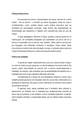 Práticas Discursivas
No processo de ensino e aprendizagem da língua, assume-se o texto
verbal – oral ou escrito – e também as outras linguagens, tendo em vista o
multiletramento, como unidade básica, como prática discursiva que se
manifesta em enunciações concretas, cujas formas são estabelecidas na
dinamicidade que caracteriza o trabalho com experiências reais de uso da
língua.
A ação pedagógica referente à língua, portanto, precisa pautar-se na
interlocução, em atividades planejadas que possibilitem ao aluno não só a
leitura e a expressão oral ou escrita, mas, também, refletir sobre o uso que faz
da linguagem nos diferentes contextos e situações. Essas ações estão
circunscritas no domínio da discursividade, ou seja, o conteúdo estruturante da
Língua Portuguesa/Literatura é o discurso enquanto prática social.
Prática da oralidade
A escola tem agido, tradicionalmente, como se a escrita fosse a língua,
ou como se todos os que ingressam na escola falassem da mesma forma. Na
escola, nossa racionalidade se exercita com a escrita, desconsiderando a
oralidade. No entanto, vale considerar que as possibilidades de trabalho com a
oralidade são muito ricas e apontam diferentes caminhos.
Considerando-se a língua em sua perspectiva histórica e social, esse
trabalho precisa pautar-se em situações reais de uso da fala, valorizando-se a
produção de discursos nos quais o aluno realmente se constitua como sujeito
do processo interativo.
É partindo, pois, dessa realidade que o professor deve planejar e
desenvolver um trabalho com a oralidade que, gradativamente, permita ao
aluno não só conhecer e usar também a outra variedade lingüística, a padrão,
como também entender a necessidade desse uso em determinados contextos
sociais.
 