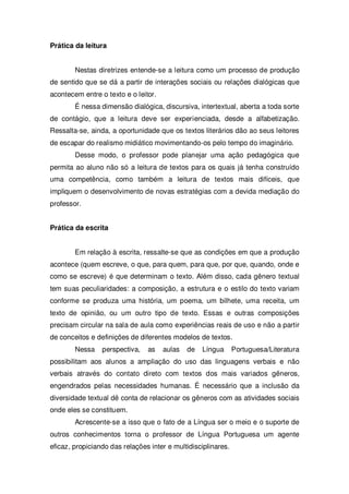 Prática da leitura
Nestas diretrizes entende-se a leitura como um processo de produção
de sentido que se dá a partir de interações sociais ou relações dialógicas que
acontecem entre o texto e o leitor.
É nessa dimensão dialógica, discursiva, intertextual, aberta a toda sorte
de contágio, que a leitura deve ser experienciada, desde a alfabetização.
Ressalta-se, ainda, a oportunidade que os textos literários dão ao seus leitores
de escapar do realismo midiático movimentando-os pelo tempo do imaginário.
Desse modo, o professor pode planejar uma ação pedagógica que
permita ao aluno não só a leitura de textos para os quais já tenha construído
uma competência, como também a leitura de textos mais difíceis, que
impliquem o desenvolvimento de novas estratégias com a devida mediação do
professor.
Prática da escrita
Em relação à escrita, ressalte-se que as condições em que a produção
acontece (quem escreve, o que, para quem, para que, por que, quando, onde e
como se escreve) é que determinam o texto. Além disso, cada gênero textual
tem suas peculiaridades: a composição, a estrutura e o estilo do texto variam
conforme se produza uma história, um poema, um bilhete, uma receita, um
texto de opinião, ou um outro tipo de texto. Essas e outras composições
precisam circular na sala de aula como experiências reais de uso e não a partir
de conceitos e definições de diferentes modelos de textos.
Nessa perspectiva, as aulas de Língua Portuguesa/Literatura
possibilitam aos alunos a ampliação do uso das linguagens verbais e não
verbais através do contato direto com textos dos mais variados gêneros,
engendrados pelas necessidades humanas. É necessário que a inclusão da
diversidade textual dê conta de relacionar os gêneros com as atividades sociais
onde eles se constituem.
Acrescente-se a isso que o fato de a Língua ser o meio e o suporte de
outros conhecimentos torna o professor de Língua Portuguesa um agente
eficaz, propiciando das relações inter e multidisciplinares.
 