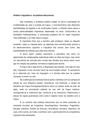 Análise Linguística e as práticas discursivas.
Nas interações, o professor poderá instigar no aluno a percepção da
multiplicidade de usos e funções da língua, o reconhecimento das diferentes
possibilidades de ligações e de construções frasais, a reflexão sobre essas e
outras particularidades lingüísticas observadas no texto, conduzindo-o às
atividades metalingüísticas, à construção gradativa de um saber lingüístico
mais elaborado, a um falar sobre a língua.
É importante frisar que a escolha, pelo professor, deste ou daquele
conteúdo, nesta ou naquela série, vai depender dos conhecimentos prévios e
do desenvolvimento cognitivo e lingüístico dos alunos, bem como, das
possibilidades de reflexão que cada texto oferece.
O aluno assim, poderá reconhecer a gramática não como um
aglomerado de inadequações explicativas sobre os fatos da língua, mas como
um documento de consulta para muitas das dúvidas que temos sobre como
agir em relação aos padrões normativos exigidos pela escrita.
A língua não é algo pronto, à disposição dos falantes, mas algo em que
eles “ingressam numa corrente móvel de comunicação verbal”. A consciência
só é adquirida por meio da linguagem e é através dela que os sujeitos
começam a intervir no real.
Se a definição de Conteúdo Estruturante o identifica com os campos de
estudo de uma disciplina escolar, entende-se, nas Diretrizes, o campo da
disciplina de Língua Portuguesa/Literatura como um campo, antes de tudo, de
ação, onde se concretizam práticas de uso real da língua materna,
contrapondo-se à tradicional que, conforme já se mencionou, determinava o
estudo de regras gramaticais como certo e objetivo maior do trabalho com a
língua.
É no contexto das práticas discursivas que se farão presentes os
conceitos oriundos da Lingüística, Sociolingüística, Semiótica, Pragmática.
Estudos Literários, Análise do Discurso, Gramáticas normativa, descritiva, de
usos, entre outros, de modo a contribuir com o aprimoramento da competência
linguística dos estudantes.
 
