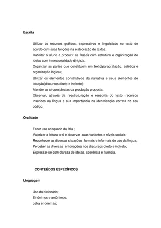 Escrita
Utilizar os recursos gráficos, expressivos e linguísticos no texto de
acordo com suas funções na elaboração de textos;
Habilitar o aluno a produzir as frases com estrutura e organização de
ideias com intencionalidade dirigida;
Organizar as partes que constituem um texto(paragrafação, estética e
organização lógica);
Utilizar os elementos constitutivos da narrativa e seus elementos de
locução(discursos direto e indireto);
Atender as circunstâncias da produção proposta;
Observar, através da reestruturação e reescrita do texto, recursos
inseridos na língua e sua importância na identificação correta do seu
código.
Oralidade
Fazer uso adequado da fala ;
Valorizar a leitura oral e observar suas variantes e níveis sociais;
Reconhecer as diversas situações formais e informais de uso da língua;
Perceber as diversas entonações nos discursos direto e indireto;
Expressar-se com clareza de ideias, coerência e fluência.
CONTEÚDOS ESPECÍFICOS
Linguagem
Uso do dicionário;
Sinônimos e antônimos;
Letra e fonemas;
 