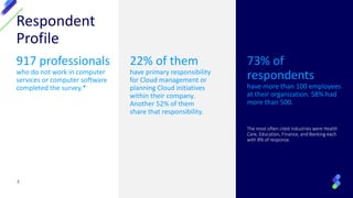 Respondent
Profile
917 professionals
who do not work in computer
services or computer software
completed the survey.*
22% of them
have primary responsibility
for Cloud management or
planning Cloud initiatives
within their company.
Another 52% of them
share that responsibility.
73% of
respondents
have more than 100 employees
at their organization. 58% had
more than 500.
The most often cited industries were Health
Care, Education, Finance, and Banking each
with 8% of response.
2
 