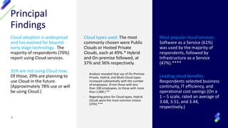 Principal
Findings
Cloud adoption is widespread
and has evolved far beyond
early stage technology. The
majority of respondents (70%)
report using Cloud services.
31% are not using Cloud now;
Of those, 29% are planning to
use Cloud in the future.
(Approximately 78% use or will
be using Cloud.)
Cloud types used: The most
commonly chosen were Public
Clouds or Hosted Private
Clouds, each at 49%.* Hybrid
and On-premise followed, at
37% and 36% respectively.
• Analysis revealed that use of On-Premise
Private, Hybrid, and Multi-Cloud types
increased substantially with the number
of employees. (From those with less
than 100 employees, to those with more
than 1,000.) **
• Regarding plans for Cloud types, Hybrid
Clouds were the most common choice
(25%).***
Most popular cloud services:
Software as a Service (61%)
was used by the majority of
respondents, followed by
Infrastructure as a Service
(47%).****
Leading cloud benefits:
Respondents selected business
continuity, IT efficiency, and
operational cost savings (On a
1 – 5 scale, rated an average of
3.68, 3.51, and 3.44,
respectively.)
3
 