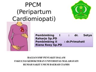 PPCM
(Peripartum
Cardiomiopati)
BAGIAN/SMF PENYAKIT DALAM
FAKULTAS KEDOKTERAN UNIVERSITAS MALAHAYATI
RUMAH SAKIT UMUM DAERAH CIAMIS
Pembimbing I : dr. Setyo
Raharjo Sp.PD
Pembimbing II : dr.Primahati
Riana Rosy Sp.PD
Pembimbing I : dr. Setyo
Raharjo Sp.PD
Pembimbing II : dr.Primahati
Riana Rosy Sp.PD
 