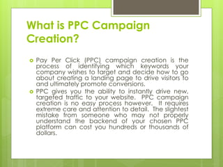 What is PPC Campaign
Creation?
   Pay Per Click (PPC) campaign creation is the
    process of identifying which keywords your
    company wishes to target and decide how to go
    about creating a landing page to drive visitors to
    and ultimately promote conversions.
   PPC gives you the ability to instantly drive new,
    targeted traffic to your website. PPC campaign
    creation is no easy process however. It requires
    extreme care and attention to detail. The slightest
    mistake from someone who may not properly
    understand the backend of your chosen PPC
    platform can cost you hundreds or thousands of
    dollars.
 