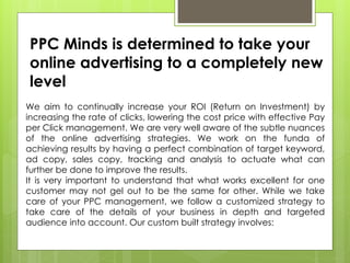 PPC Minds is determined to take your
online advertising to a completely new
level
We aim to continually increase your ROI (Return on Investment) by
increasing the rate of clicks, lowering the cost price with effective Pay
per Click management. We are very well aware of the subtle nuances
of the online advertising strategies. We work on the funda of
achieving results by having a perfect combination of target keyword,
ad copy, sales copy, tracking and analysis to actuate what can
further be done to improve the results.
It is very important to understand that what works excellent for one
customer may not gel out to be the same for other. While we take
care of your PPC management, we follow a customized strategy to
take care of the details of your business in depth and targeted
audience into account. Our custom built strategy involves:
 