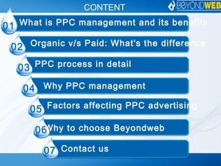 CONTENT
01
02
What is PPC management and its benefits
Organic v/s Paid: What's the difference
03 PPC process in detail
04 Why PPC management
05 Factors affecting PPC advertising
06
07
Why to choose Beyondweb
Contact us
 