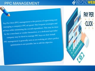 PPC MANAGEMENT
Pay-Per-Click (PPC) management is the process of supervising and
managing a company's PPC ad spend. This frequent strategies and
ad buys while minimizing the overall expenditure. This may be done
by the e-merchant or vendor themselves, or a dedicated specialist
company may be hired to manage PPC buys on their behalf.
PPC management is generally seen as an evolving art where perfect
optimization is not possible, but is still the objective.
 