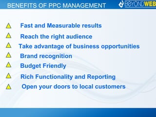 BENEFITS OF PPC MANAGEMENT
Fast and Measurable results
Reach the right audience
Take advantage of business opportunities
Brand recognition
Budget Friendly
Rich Functionality and Reporting
Open your doors to local customers
 