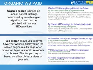 ORGANIC V/S PAID
Organic search is based on
unpaid, natural rankings
determined by search engine
algorithms, and can be
optimized with various
SEO practices
Paid search allows you to pay to
have your website displayed on the
search engine results page when
someone types in specific keywords
or phrases. The fee you pay is
based on either clicks or views of
your ads.
 