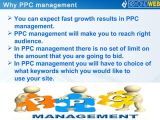 Why PPC management 
 You can expect fast growth results in PPC
management.
 PPC management will make you to reach right
audience.
 In PPC management there is no set of limit on
the amount that you are going to bid.
 In PPC management you will have to choice of
what keywords which you would like to
use your site.
 