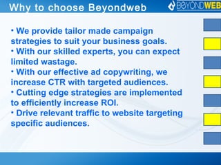 Why to choose Beyondweb
• We provide tailor made campaign
strategies to suit your business goals.
• With our skilled experts, you can expect
limited wastage.
• With our effective ad copywriting, we
increase CTR with targeted audiences.
• Cutting edge strategies are implemented
to efficiently increase ROI.
• Drive relevant traffic to website targeting
specific audiences.
 