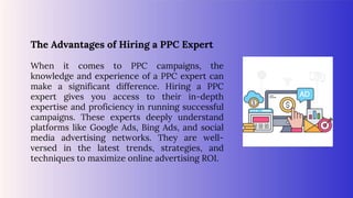 The Advantages of Hiring a PPC Expert
When it comes to PPC campaigns, the
knowledge and experience of a PPC expert can
make a significant difference. Hiring a PPC
expert gives you access to their in-depth
expertise and proficiency in running successful
campaigns. These experts deeply understand
platforms like Google Ads, Bing Ads, and social
media advertising networks. They are well-
versed in the latest trends, strategies, and
techniques to maximize online advertising ROI.
 