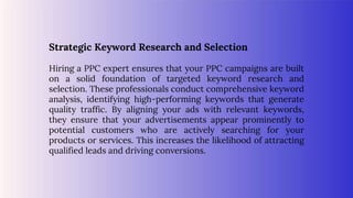 Strategic Keyword Research and Selection
Hiring a PPC expert ensures that your PPC campaigns are built
on a solid foundation of targeted keyword research and
selection. These professionals conduct comprehensive keyword
analysis, identifying high-performing keywords that generate
quality traffic. By aligning your ads with relevant keywords,
they ensure that your advertisements appear prominently to
potential customers who are actively searching for your
products or services. This increases the likelihood of attracting
qualified leads and driving conversions.
 