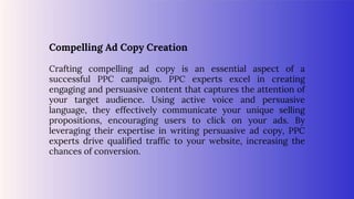 Compelling Ad Copy Creation
Crafting compelling ad copy is an essential aspect of a
successful PPC campaign. PPC experts excel in creating
engaging and persuasive content that captures the attention of
your target audience. Using active voice and persuasive
language, they effectively communicate your unique selling
propositions, encouraging users to click on your ads. By
leveraging their expertise in writing persuasive ad copy, PPC
experts drive qualified traffic to your website, increasing the
chances of conversion.
 