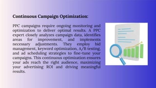 Continuous Campaign Optimization:
PPC campaigns require ongoing monitoring and
optimization to deliver optimal results. A PPC
expert closely analyzes campaign data, identifies
areas for improvement, and implements
necessary adjustments. They employ bid
management, keyword optimization, A/B testing,
and ad scheduling strategies to fine-tune your
campaigns. This continuous optimization ensures
your ads reach the right audience, maximizing
your advertising ROI and driving meaningful
results.
 