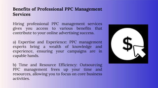 Benefits of Professional PPC Management
Services
Hiring professional PPC management services
gives you access to various benefits that
contribute to your online advertising success.
a) Expertise and Experience: PPC management
experts bring a wealth of knowledge and
experience, ensuring your campaigns are in
capable hands.
b) Time and Resource Efficiency: Outsourcing
PPC management frees up your time and
resources, allowing you to focus on core business
activities.
 