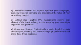 c) Cost-Effectiveness: PPC experts optimize your campaigns,
reducing wasteful spending and maximizing the value of your
advertising budget.
d) Cutting-Edge Insights: PPC management experts stay
abreast of the latest industry trends, ensuring your campaigns
align with best practices.
e) Measurable Results: Professionals provide detailed reports
and analytics, enabling you to track campaign performance and
make data-driven decisions.
 