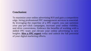 Conclusion:
To maximize your online advertising ROI and gain a competitive
edge, hiring professional PPC management services is essential.
By leveraging the expertise of a PPC expert, you can optimize
your pay-per-click campaigns, increase your online visibility,
and drive conversions. Embrace the benefits of working with a
skilled PPC team and elevate your online advertising to new
heights. Hire a PPC expert today and unlock the full potential
of your digital marketing efforts.
 