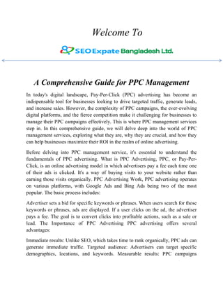 Welcome To
A Comprehensive Guide for PPC Management
In today's digital landscape, Pay-Per-Click (PPC) advertising has become an
indispensable tool for businesses looking to drive targeted traffic, generate leads,
and increase sales. However, the complexity of PPC campaigns, the ever-evolving
digital platforms, and the fierce competition make it challenging for businesses to
manage their PPC campaigns effectively. This is where PPC management services
step in. In this comprehensive guide, we will delve deep into the world of PPC
management services, exploring what they are, why they are crucial, and how they
can help businesses maximize their ROI in the realm of online advertising.
Before delving into PPC management service, it's essential to understand the
fundamentals of PPC advertising. What is PPC Advertising, PPC, or Pay-Per-
Click, is an online advertising model in which advertisers pay a fee each time one
of their ads is clicked. It's a way of buying visits to your website rather than
earning those visits organically. PPC Advertising Work, PPC advertising operates
on various platforms, with Google Ads and Bing Ads being two of the most
popular. The basic process includes:
Advertiser sets a bid for specific keywords or phrases. When users search for those
keywords or phrases, ads are displayed. If a user clicks on the ad, the advertiser
pays a fee. The goal is to convert clicks into profitable actions, such as a sale or
lead. The Importance of PPC Advertising PPC advertising offers several
advantages:
Immediate results: Unlike SEO, which takes time to rank organically, PPC ads can
generate immediate traffic. Targeted audience: Advertisers can target specific
demographics, locations, and keywords. Measurable results: PPC campaigns
 