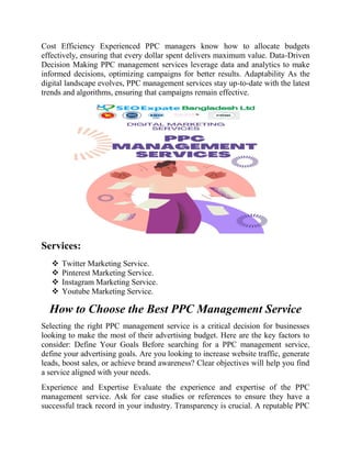 Cost Efficiency Experienced PPC managers know how to allocate budgets
effectively, ensuring that every dollar spent delivers maximum value. Data-Driven
Decision Making PPC management services leverage data and analytics to make
informed decisions, optimizing campaigns for better results. Adaptability As the
digital landscape evolves, PPC management services stay up-to-date with the latest
trends and algorithms, ensuring that campaigns remain effective.
Services:
 Twitter Marketing Service.
 Pinterest Marketing Service.
 Instagram Marketing Service.
 Youtube Marketing Service.
How to Choose the Best PPC Management Service
Selecting the right PPC management service is a critical decision for businesses
looking to make the most of their advertising budget. Here are the key factors to
consider: Define Your Goals Before searching for a PPC management service,
define your advertising goals. Are you looking to increase website traffic, generate
leads, boost sales, or achieve brand awareness? Clear objectives will help you find
a service aligned with your needs.
Experience and Expertise Evaluate the experience and expertise of the PPC
management service. Ask for case studies or references to ensure they have a
successful track record in your industry. Transparency is crucial. A reputable PPC
 