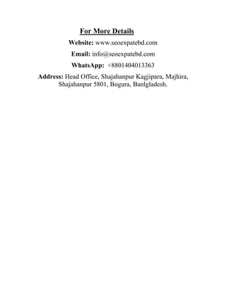 For More Details
Website: www.seoexpatebd.com
Email: info@seoexpatebd.com
WhatsApp: +8801404013363
Address: Head Office, Shajahanpur Kagjipara, Majhira,
Shajahanpur 5801, Bogura, Banlgladesh.
 