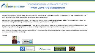 YOURWEBGURUS LLC DBA HOP2THETOP
White Glove PPC Management
My name is Justin Gross. I am the Owner and Lead Consultant at Hop2TheTop. I have been managing PPC campaigns full time for nearly 9 years. Yes,
that’s right, that’s over 18,000 hours of REAL campaign management experience!
Each year, I maintain certification with Google. I have personally been trained in the NYC Google AdWords office by top AdWords agency teams, am
an avid studier of digital marketing, and attend many of the industry conferences on a regular basis.
My philosophy is based on long-term relationships. I have been successful by being honest to a fault with my clients, up-front about expectations, and
by delivering results in challenging markets by applying industry best practices and unique tactics I’ve developed over the years.
I look forward to the opportunity to explore the possibility of a new relationship with your organization and appreciate your consideration in reviewing
our unique value proposition (enclosed).
Sincerely,
 
