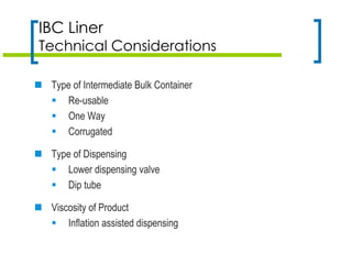 IBC Liner
Technical Considerations
 Type of Intermediate Bulk Container
 Re-usable
 One Way
 Corrugated
 Type of Dispensing
 Lower dispensing valve
 Dip tube
 Viscosity of Product
 Inflation assisted dispensing
 