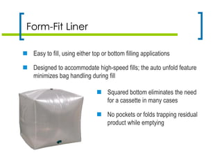 Form-Fit Liner
 Easy to fill, using either top or bottom filling applications
 Designed to accommodate high-speed fills; the auto unfold feature
minimizes bag handling during fill
 Squared bottom eliminates the need
for a cassette in many cases
 No pockets or folds trapping residual
product while emptying
 