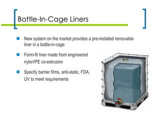 Bottle-In-Cage Liners
 New system on the market provides a pre-installed removable
liner in a bottle-in-cage
 Form-fit liner made from engineered
nylon/PE co-extrusion
 Specify barrier films, anti-static, FDA,
UV to meet requirements
 