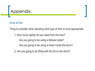Appendix
Drum & Pail
Thing to consider when deciding what type of liner is most appropriate:
1. How much rigidity do you need from the liner?
Are you going to be using a follower plate?
Are you going to be using a mixer inside the drum?
2. Are you going to be filling with the lid on the drum?
 