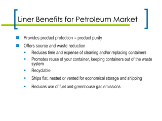 Liner Benefits for Petroleum Market
 Provides product protection = product purity
 Offers source and waste reduction
 Reduces time and expense of cleaning and/or replacing containers
 Promotes reuse of your container, keeping containers out of the waste
system
 Recyclable
 Ships flat, nested or vented for economical storage and shipping
 Reduces use of fuel and greenhouse gas emissions
 