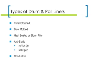 Types of Drum & Pail Liners
 Thermoformed
 Blow Molded
 Heat Sealed or Blown Film
 Anti-Static
 NFPA-99
 Mil-Spec
 Conductive
 