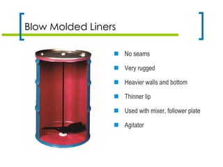 Blow Molded Liners
 No seams
 Very rugged
 Heavier walls and bottom
 Thinner lip
 Used with mixer, follower plate
 Agitator
 