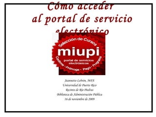 Cómo acceder  al portal de servicio electrónico Jeannette Lebrón, MPA Universidad de Puerto Rico, Recinto de Río Piedras Biblioteca de Administración Pública 16 de noviembre de 2009 