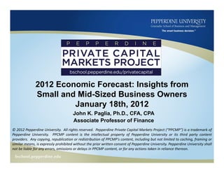 2012 Economic Forecast: Insights from
              Small and Mid-Sized Business Owners
                       January 18th, 2012
                                      John K. Paglia, Ph.D., CFA, CPA
                                      Associate Professor of Finance
© 2012 Pepperdine University. All rights reserved. Pepperdine Private Capital Markets Project (“PPCMP”) is a trademark of
Pepperdine University. PPCMP content is the intellectual property of Pepperdine University or its third party content
providers. Any copying, republication or redistribution of PPCMP's content, including but not limited to caching, framing or
similar means, is expressly prohibited without the prior written consent of Pepperdine University. Pepperdine University shall
not be liable for any errors, omissions or delays in PPCMP content, or for any actions taken in reliance thereon.
 